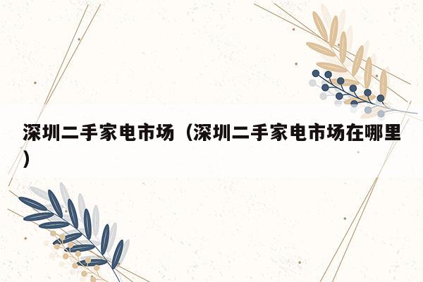 深圳二手家电市场（深圳二手家电市场在哪里）